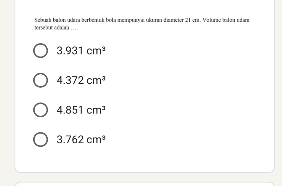 Sebuah balon udara berbentuk bola mempunyai ukuran diameter 21 cm. Volume balon udara
tersebut adalah …
3.931cm^3
4.372cm^3
4.851cm^3
3.762cm^3