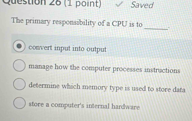 Saved
_
The primary responsibility of a CPU is to
convert input into output
manage how the computer processes instructions
determine which memory type is used to store data
store a computer's internal hardware