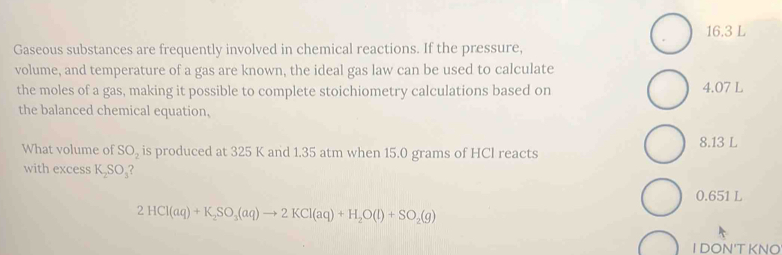 16. 3 L
Gaseous substances are frequently involved in chemical reactions. If the pressure,
volume, and temperature of a gas are known, the ideal gas law can be used to calculate
the moles of a gas, making it possible to complete stoichiometry calculations based on 4.07 L
the balanced chemical equation,
8.13 L
What volume of SO_2 is produced at 325 K and 1.35 atm when 15.0 grams of HCl reacts
with excess K_2SO_3 2
0.651 L
2HCl(aq)+K_2SO_3(aq)to 2KCl(aq)+H_2O(l)+SO_2(g)
I DON'T KNO