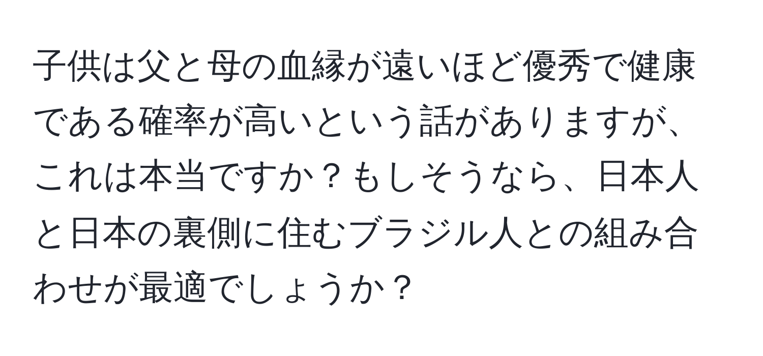 子供は父と母の血縁が遠いほど優秀で健康である確率が高いという話がありますが、これは本当ですか？もしそうなら、日本人と日本の裏側に住むブラジル人との組み合わせが最適でしょうか？