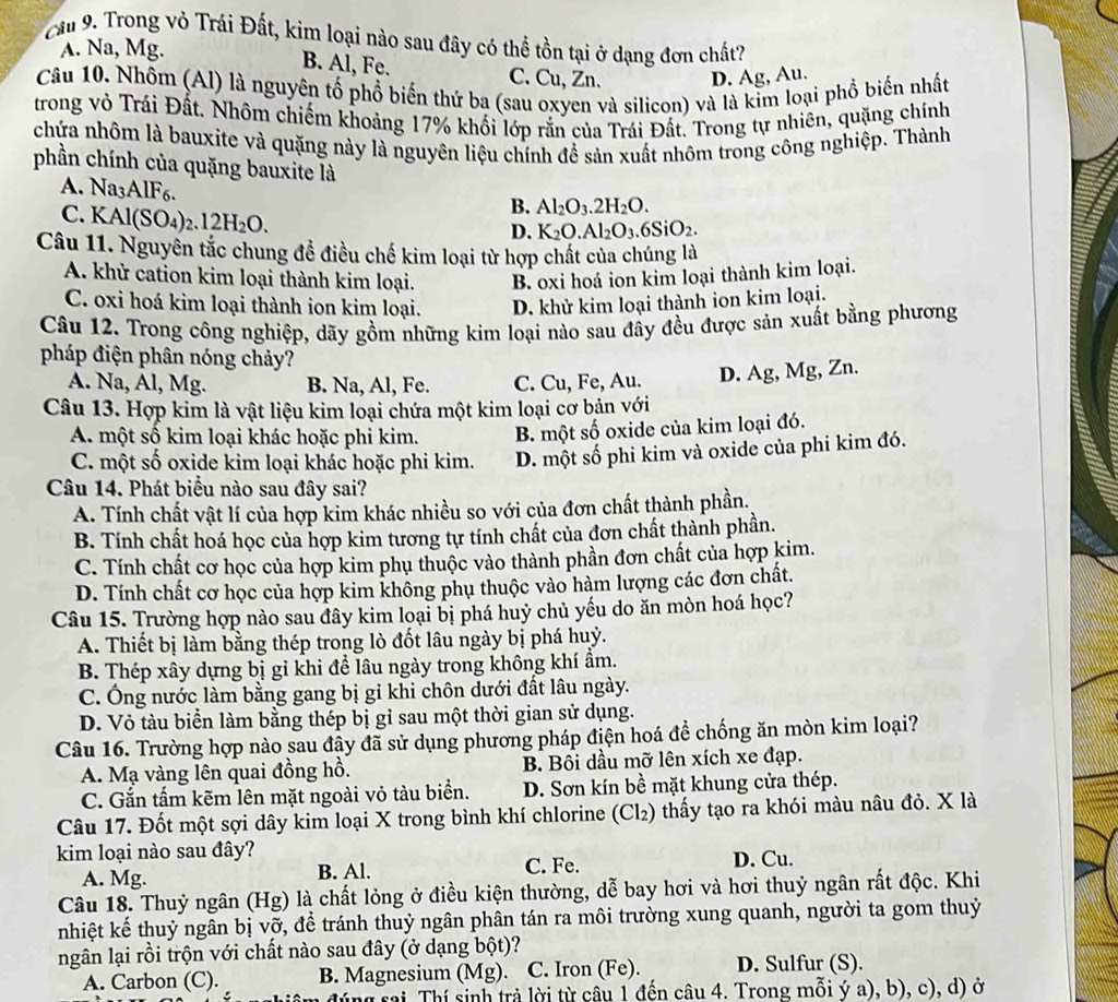 Cầu 9. Trong vỏ Trái Đất, kim loại nào sau đây có thể tồn tại ở dạng đơn chất?
A. Na,Mg
B. Al, Fe. C. Cu, Zn. D. Ag, Au.
Câu 10. Nhôm (Al) là nguyên tố phổ biến thứ ba (sau oxyen và silicon) và là kim loại phổ biến nhất
trong vỏ Trái Đất. Nhôm chiếm khoảng 17% khối lớp rắn của Trái Đất. Trong tự nhiên, quặng chính
chứa nhôm là bauxite và quặng này là nguyên liệu chính để sản xuất nhôm trong công nghiệp. Thành
phần chính của quặng bauxite là
A. Na_3AlF 6 B. Al_2O_3.2H_2O.
C. KAl(SO_4)_2.12H_2O.
D. K_2O.Al_2O_3.6SiO_2.
Câu 11. Nguyên tắc chung đề điều chế kim loại từ hợp chất của chúng là
A. khử cation kim loại thành kim loại. B. oxi hoá ion kim loại thành kim loại.
C. oxi hoá kim loại thành ion kim loại. D. khử kim loại thành ion kim loại.
Câu 12. Trong công nghiệp, dãy gồm những kim loại nào sau đầy đều được sản xuất bằng phương
pháp điện phân nóng chảy?
A. Na, Al, Mg. B. Na, Al, Fe. C. Cu, Fe, Au. D. Ag, Mg, Zn.
Câu 13. Hợp kim là vật liệu kim loại chứa một kim loại cơ bản với
A. một số kim loại khác hoặc phi kim. B. một số oxide của kim loại đó.
C. một số oxide kim loại khác hoặc phi kim. D. một số phi kim và oxide của phi kim đó.
Câu 14. Phát biểu nào sau đây sai?
A. Tính chất vật lí của hợp kim khác nhiều so với của đơn chất thành phần.
B. Tính chất hoá học của hợp kim tương tự tính chất của đơn chất thành phần.
C. Tính chất cơ học của hợp kim phụ thuộc vào thành phần đơn chất của hợp kim.
D. Tính chất cơ học của hợp kim không phụ thuộc vào hàm lượng các đơn chất.
Câu 15. Trường hợp nào sau đây kim loại bị phá huỷ chủ yếu do ăn mòn hoá học?
A. Thiết bị làm bằng thép trong lò đốt lâu ngày bị phá huỷ.
B. Thép xây dựng bị gi khi để lâu ngày trong không khí ẩm.
C. Ông nước làm bằng gang bị gi khi chôn dưới đất lâu ngày.
D. Vỏ tàu biển làm bằng thép bị gỉ sau một thời gian sử dụng.
Câu 16. Trường hợp nào sau đây đã sử dụng phương pháp điện hoá đề chống ăn mòn kim loại?
A. Mạ vàng lên quai đồng hồ. B. Bôi dầu mỡ lên xích xe đạp.
C. Gắn tấm kẽm lên mặt ngoài vỏ tàu biển. D. Sơn kín bề mặt khung cửa thép.
Câu 17. Đốt một sợi dây kim loại X trong bình khí chlorine (Cl₂) thấy tạo ra khói màu nâu đỏ. X là
kim loại nào sau đây?
A. Mg. B. Al. C. Fe. D. Cu.
Câu 18. Thuỷ ngân (Hg) là chất lỏng ở điều kiện thường, dễ bay hơi và hơi thuỷ ngân rất độc. Khi
nhiệt kế thuỷ ngân bị vỡ, để tránh thuỷ ngân phân tán ra môi trường xung quanh, người ta gom thuỷ
ngân lại rồi trộn với chất nào sau đây (ở dạng bột)?
A. Carbon (C). B. Magnesium (Mg). C. Iron (Fe). D. Sulfur (S).
đúng sai. Thí sinh trả lời từ câu 1 đến câu 4. Trong mỗi ý a), b), c), d) ở