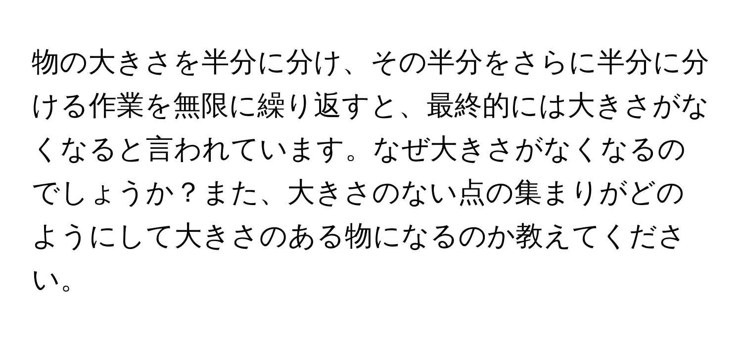 物の大きさを半分に分け、その半分をさらに半分に分ける作業を無限に繰り返すと、最終的には大きさがなくなると言われています。なぜ大きさがなくなるのでしょうか？また、大きさのない点の集まりがどのようにして大きさのある物になるのか教えてください。