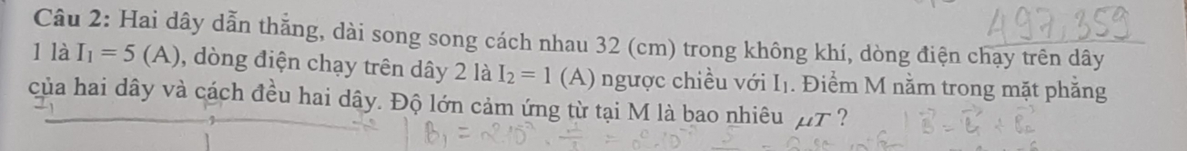 Hai dây dẫn thẳng, dài song song cách nhau 32 (cm) trong không khí, dòng điện chạy trên dây 
1 là I_1=5(A) 0, dòng điện chạy trên dây 2 là I_2=1 (A) ngược chiều với Iị. Điểm M nằm trong mặt phẳng 
của hai dây và cách đều hai dây. Độ lớn cảm ứng từ tại M là bao nhiêu ∠ T. ?