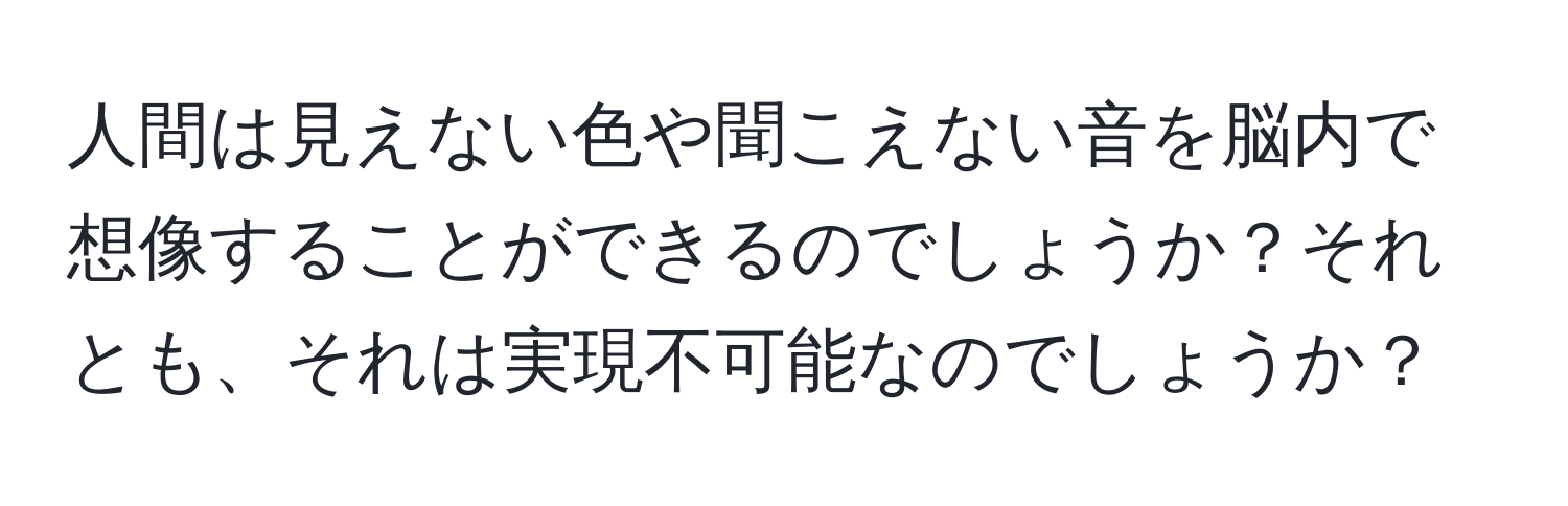 人間は見えない色や聞こえない音を脳内で想像することができるのでしょうか？それとも、それは実現不可能なのでしょうか？