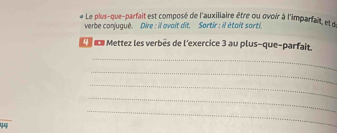 Le plus-que-parfait est composé de l'auxiliaire être ou ovoir à l'imparfait, et de 
verbe conjugué. Dire : il avait dit. Sortir : il était sorti. 
en Mettez les verbés de l’exercice 3 au plus-que-parfait. 
_ 
_ 
_ 
_ 
44 
_