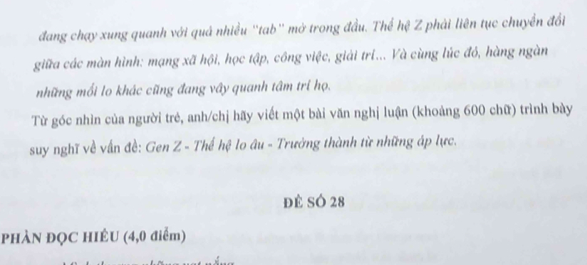 đang chạy xung quanh với quả nhiều ''tab'' mở trong đầu. Thể hệ Z phải liên tục chuyển đổi 
giữa các màn hình: mạng xã hội, học tập, công việc, giải tri... Và cùng lúc đó, hàng ngàn 
những mối lo khác cũng đang vây quanh tâm trí họ. 
Từ góc nhìn của người trẻ, anh/chị hãy viết một bài văn nghị luận (khoảng 600 chữ) trình bày 
suy nghĩ về vấn đề: Gen Z - Thế hệ lo âu - Trưởng thành từ những áp lực. 
đè SÓ 28
PHÀN ĐQC HIÉU (4,0 điểm)