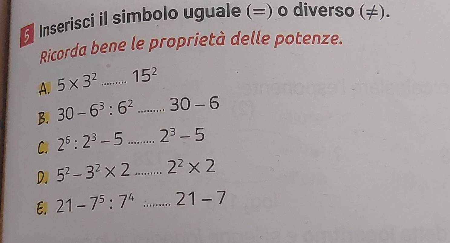 Inserisci il simbolo uguale (=) o diverso (≠). 
Ricorda bene le proprietà delle potenze. 
A. 5* 3^2...15^2
B. 30-6^3:6^2...30-6
C. 2^6:2^3-5...2^3-5
D. 5^2-3^2* 2...2^2* 2
E. 21-7^5:7^4...21-7