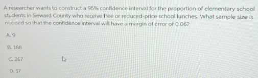 A researcher wants to construct a 95% confidence interval for the proportion of elementary school
students in Seward County who receive free or reduced-price school lunches. What sample size is
needed so that the confidence interval will have a margin of error of 0,06?
A. 9
B. 188
C. 267
D. 17