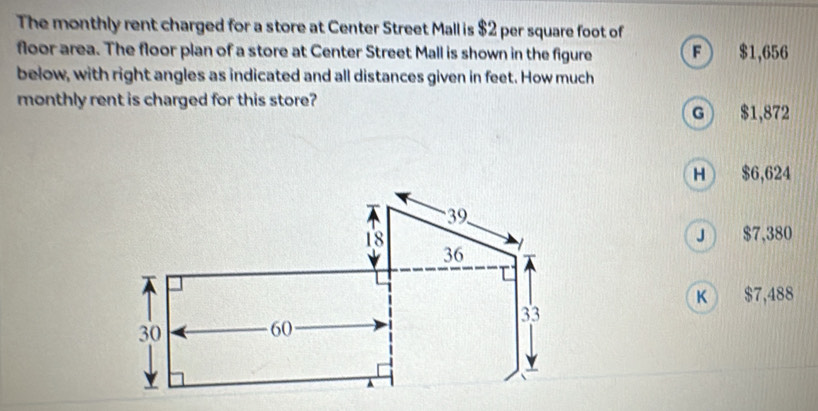 The monthly rent charged for a store at Center Street Mall is $2 per square foot of
floor area. The floor plan of a store at Center Street Mall is shown in the figure F $1,656
below, with right angles as indicated and all distances given in feet. How much
monthly rent is charged for this store?
G $1,872
H $6,624
J $7,380
K $7,488