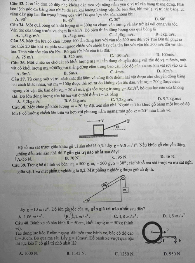 Con lắc đơn có dây nhẹ không dãn treo vật nặng nằm yên ở vị trí cân bằng thẳng đứng. Phải
kéo lệch góc ơm bằng bao nhiêu đề sau khi buông không vận tốc ban đầu, khi trở lại vị trí cân bằng lực
căng dây gấp hai lần trọng lượng của vật? Bỏ qua lực cản của không khí:
A. 90° B. 45° C. 30° D. 60°
Câu 34. Một quả bóng có khối lượng m=300g va chạm vào tường và nây trở lại với cùng vận tốc.
Vận tốc của bóng trước va chạm là +5m/s. Độ biến thiên động lượng của quả bóng là
A. 1,5kg. m/s. B. -3kg. m/s. C. -1,5kg. m/s. D. 3kg. m/s.
Câu 35. Một tên lửa có khối lượng 100 tấn đang bay với vận tốc 200 m/s đối với Trái Đất thì phụt ra
tức thời 20 tấn khí ra phía sau ngược chiều với chiều bay của tên lửa với vận tốc 500 m/s đối với tên
lửa. Tính vận tốc của tên lửa . Bỏ qua sức hút của trái đất.
A. 75 m/s. B. 325 m/s. C. 150 m/s. D. 100m/s.
Câu 36. Một chiếc xe chở cát có khối lượng n 1=1 tấn đang chuyển động với tốc dhat Qv_1=6m/s , một
vật có khối lượng m2 =200kg rơi thẳng đứng cấm trong bao cát. Tốc độ của xe sau khi vật rơi vào xe là
A. 5m/s. B. 6m/s. C. 4m/s. D. 10m/s.
Câu 37. Từ cùng một vị trí cách mặt đất 80m và cùng thời điểm, hai vật được cho chuyển động bằng
hai cách khác nhau, vật m_1=100g được thả rơi tự do không vận tốc đầu, vật m_2=200g được ném
ngang với vận tốc ban đầu vo2 =20sqrt(3)m/s , gia tốc trọng trường g=10m/s^2 , bỏ qua lực cản của không
khí. Độ lớn động lượng của hệ hai vật ở thời điểm t=2sbhat ang
A. 5,2kg.m/s B. 6,2kg.m/s C. 7,2kg.m/s D. 9,2 kg.m/s
Câu 38. Một khúc gỗ khối lượng m=20kg đặt trên sản nhà. Người ta kéo khúc gỗ bằng một lực có độ
lớn F có hướng chếch lên trên và hợp với phương nằm ngang một góc alpha =20° như hình vẽ,
Hệ số ma sát trượt giữa khúc gỗ và sản nhà là 0,3. Lấy g=9,8m/s^2. Nếu khúc gỗ chuyền động
thắng đều trên sản nhà thì F gần giá trị nào nhất sau đây?
à  56 N. B. 70 N. C. 95 N. D. 46 N.
Câu 39. Trong hộ ở hình vẽ bên: m_1=500g,m_2=500g, alpha =30°; các hệ số ma sát trượt và ma sát nghỉ
giữa vật 1 và mặt phẳng nghiêng là 0,2. Mặt phẳng nghiêng được giữ cố định.
Lấy g=10m/s^2. Độ lớn gia tốc của m_1 gần giá trị nào nhất sau đây?
A. 1,06m/s^2. B. 2,2m/s^2. C. 1,8m/s^2. D. 1,6m/s^2.
Câu 40. Bánh xe có bản kính R=50cm , khối lượng m=50kg (hình
voverline e.
Tác dụng lực kéo F nằm ngang đặt trên trục bánh xe, bậc có độ cao
h=30cm 1. Bỏ qua ma sát. Lầy g=10m/s^2. Để bánh xe vượt qua bậc E h
thì lực kéo F có giá trị nhỏ nhất là?
A. 1000 N. B. 1145 N. C. 1250 N. D. 950 N