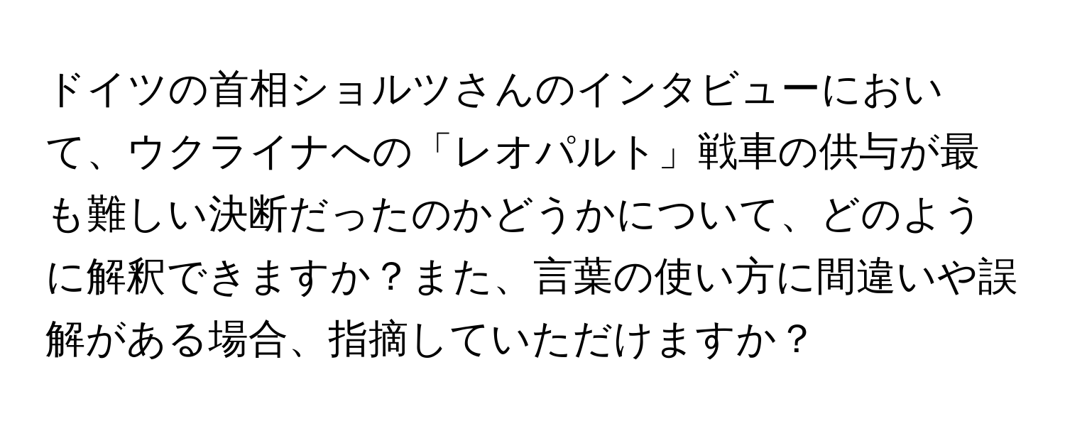 ドイツの首相ショルツさんのインタビューにおいて、ウクライナへの「レオパルト」戦車の供与が最も難しい決断だったのかどうかについて、どのように解釈できますか？また、言葉の使い方に間違いや誤解がある場合、指摘していただけますか？