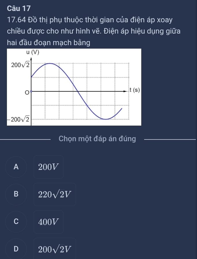 17.64 Đồ thị phụ thuộc thời gian của điện áp xoay
chiều được cho như hình vẽ. Điện áp hiệu dụng giữa
hai đầu đoạn mạch bằng
Chọn một đáp án đúng
A 200V
B 220sqrt(2)V
C 400V
D 200sqrt(2V)