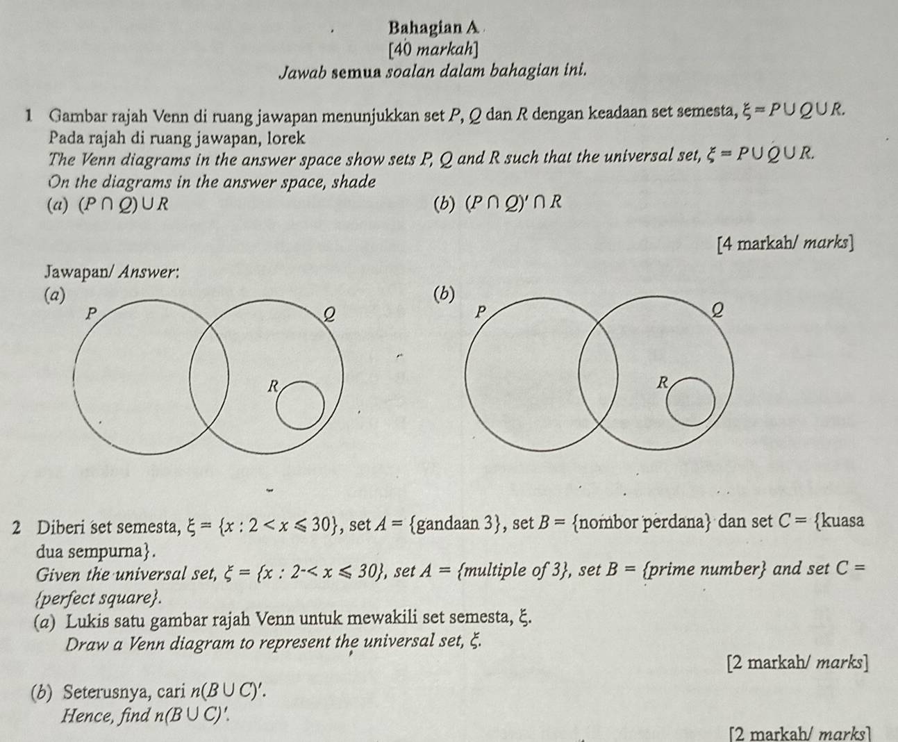 Bahagian A 
[40 markah] 
Jawab semus soalan dalam bahagian ini. 
1 Gambar rajah Venn di ruang jawapan menunjukkan set P, Q dan R dengan keadaan set semesta, xi =P∪ Q∪ R. 
Pada rajah di ruang jawapan, lorek 
The Venn diagrams in the answer space show sets P, Q and R such that the universal set, xi =P∪ Q∪ R. 
On the diagrams in the answer space, shade 
(a) (P∩ Q)∪ R (b) (P∩ Q)'∩ R
[4 markah/ marks] 
Jawapan/ Answer: 
(a)( 
2 Diberi set semesta, xi = x:2 , set A= gandaan 3, set B= nombor perdana dan set C= kuasa 
dua sempurna. 
Given the universal set, xi = x:2^(- , set A= multiple of 3), set B= prime number and set C=
perfect square. 
(a) Lukis satu gambar rajah Venn untuk mewakili set semesta, ξ. 
Draw a Venn diagram to represent the universal set, ξ. 
[2 markah/ marks] 
(b) Seterusnya, cari n(B∪ C)'. 
Hence, find n(B∪ C)'. 
[2 markah/ mɑrks]