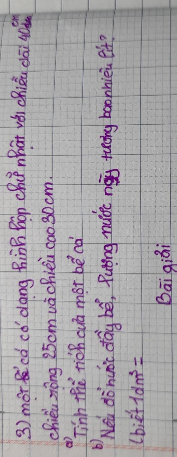 morcd có dōng hinB Bon chúnhát yéi chiāu dāi 40
chiéi zōng 25cmvàchlèu cao 30 cm. 
() 
Tinh the tich cuā mot bēcà 
b) 
Nei donuoc dag be, Puting naide neg tuǒng baohhièi et? 
lbi-e'e+1dm^3= 
Bāi qiái