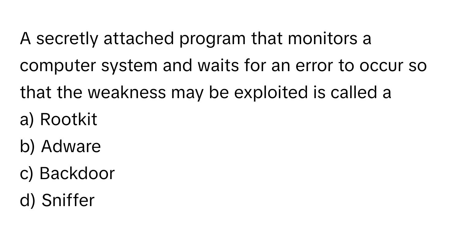 A secretly attached program that monitors a computer system and waits for an error to occur so that the weakness may be exploited is called a 
  
a) Rootkit 
b) Adware 
c) Backdoor 
d) Sniffer