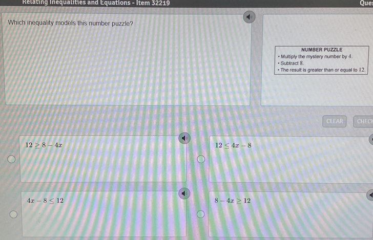 Relating Inequalities and Equations - Item 32219 Que
Which inequality models this number puzzle?
NUMBER PUZZLE
Multiply the mystery number by 4.
Subtract 8.
• The result is greater than or equal to 12.
CLEAR CHECI
12≥ 8-4x
12≤ 4x-8
4x-8≤ 12
8-4x≥ 12