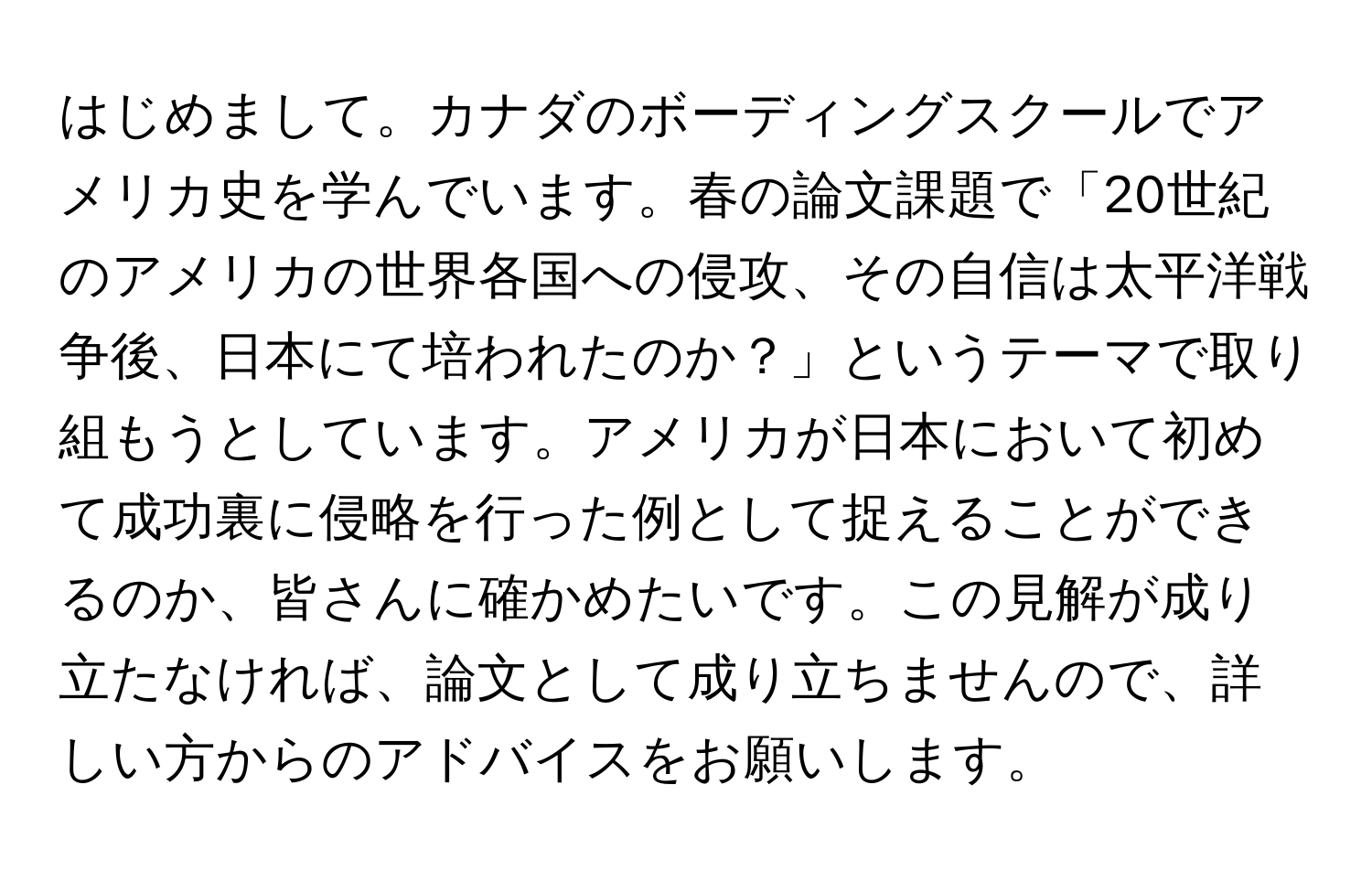 はじめまして。カナダのボーディングスクールでアメリカ史を学んでいます。春の論文課題で「20世紀のアメリカの世界各国への侵攻、その自信は太平洋戦争後、日本にて培われたのか？」というテーマで取り組もうとしています。アメリカが日本において初めて成功裏に侵略を行った例として捉えることができるのか、皆さんに確かめたいです。この見解が成り立たなければ、論文として成り立ちませんので、詳しい方からのアドバイスをお願いします。