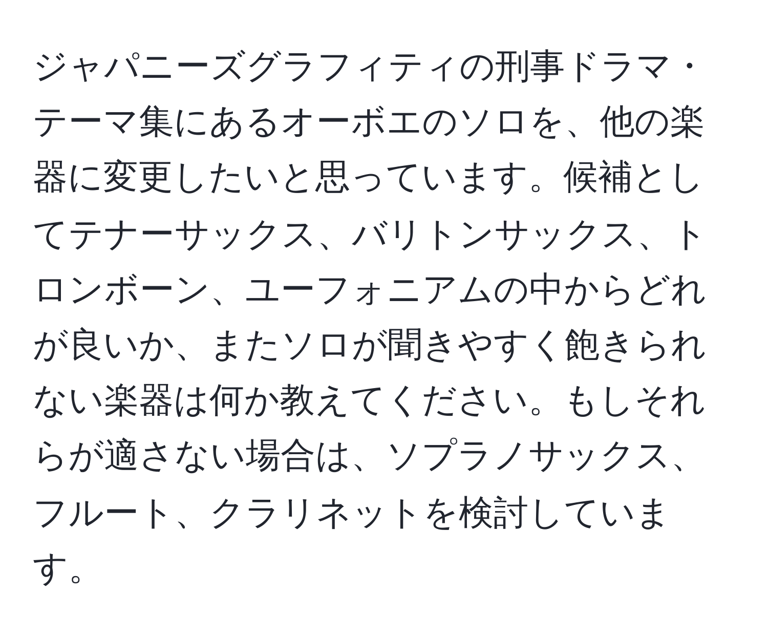 ジャパニーズグラフィティの刑事ドラマ・テーマ集にあるオーボエのソロを、他の楽器に変更したいと思っています。候補としてテナーサックス、バリトンサックス、トロンボーン、ユーフォニアムの中からどれが良いか、またソロが聞きやすく飽きられない楽器は何か教えてください。もしそれらが適さない場合は、ソプラノサックス、フルート、クラリネットを検討しています。