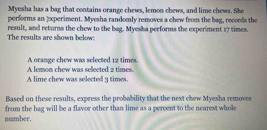 Myesha has a bag that contains orange chews, lemon chews, and lime chews. She 
performs an experiment. Myesha randomly removes a chew from the bag, records the 
result, and returns the chew to the bag. Myesha performs the experiment 17 times. 
The results are shown below: 
A orange chew was selected 12 times. 
A lemon chew was selected 2 times. 
A lime chew was selected 3 times. 
Based on these results, express the probability that the next chew Myesha removes 
from the bag will be a flavor other than lime as a percent to the nearest whole 
number.