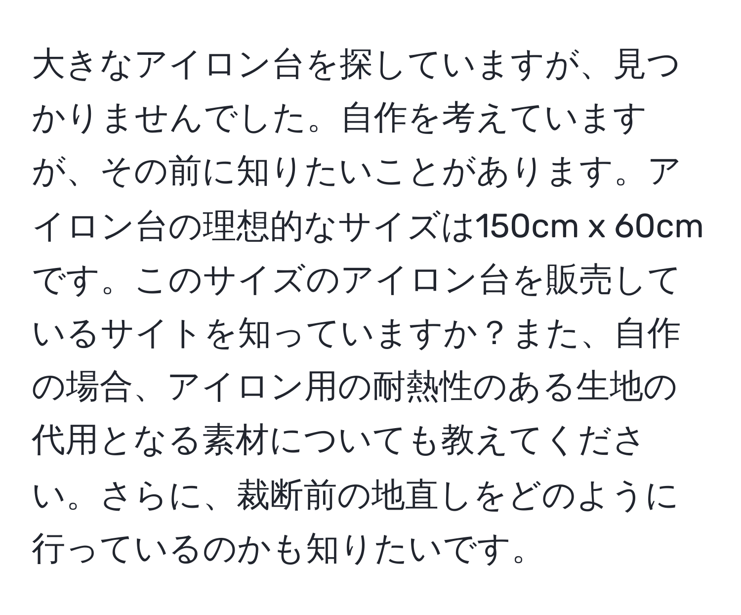 大きなアイロン台を探していますが、見つかりませんでした。自作を考えていますが、その前に知りたいことがあります。アイロン台の理想的なサイズは150cm x 60cmです。このサイズのアイロン台を販売しているサイトを知っていますか？また、自作の場合、アイロン用の耐熱性のある生地の代用となる素材についても教えてください。さらに、裁断前の地直しをどのように行っているのかも知りたいです。