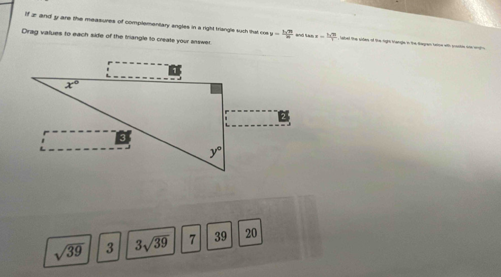 If z and y are the measures of complementary angles in a right triangle such that co y= 3sqrt(30)/20  and tan x= 2sqrt(27)/7  , label the sides of the right triangle in the diagram below with possble sidr lept
Drag values to each side of the triangle to create your answer
sqrt(39) 3 3sqrt(39) 7 39 20