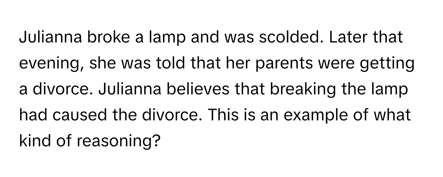 Julianna broke a lamp and was scolded. Later that evening, she was told that her parents were getting a divorce. Julianna believes that breaking the lamp had caused the divorce. This is an example of what kind of reasoning?