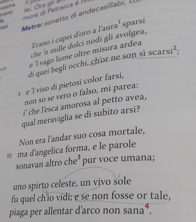 ess/va 
vianó lei. Ora gli ả apot 
more di Petrarca è rI 
rasi 
Metro i de ca si 
Erano i capei d'oro a l'aura¹ sparsi 
che 'n mille dolci nodi gli avolgea , 
un e 'l vago lume oltre misura ardea 
di quei begli occhi, chor ne son s scarsi^2; 
s e 'l viso di pietosi color farsi, 
non so se vero o falso, mi parea: 
i’ che l’esca amorosa al petto avea, 
qual meraviglia se di subito arsi? 
Non era l’andar suo cosa mortale, 
10 ma d'angelica forma, e le parole 
sonavan altro che³ pur voce umana; 
uno spirto celeste, un vivo sole 
fu quel ch’io vidi; e se non fosse or tale, 
piaga per allentar d’arco non sana^4.