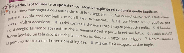 Nei periodi sottolinea le proposizioni consecutive esplícite ed evidenzia quelle implicite. 
1. La nuova compagna è così carina che tutti la corteggiano. 2. Alla cena di classe rividi i miei com- 
pagni di scuola çosì cambiati che non li avrei riconosciuti. 3. Hai combinato troppi pasticci per 
avere un'altra occasione. 4. Scrivi così male che non riesco a capire pressoché nulla. 5. Il bambi- 
no si svegliò talmente spaventato che la mamma dovette portarlo nel suo letto. 6. I miei fratelli 
hanno lasciato un tale disordine che la mamma ha riordinato tutto il pomeriggio. 7. Non mi sembra 
la persona adatta a darti ripetizioni di inglese. 8. Mia sorella è incapace di dire bugie.