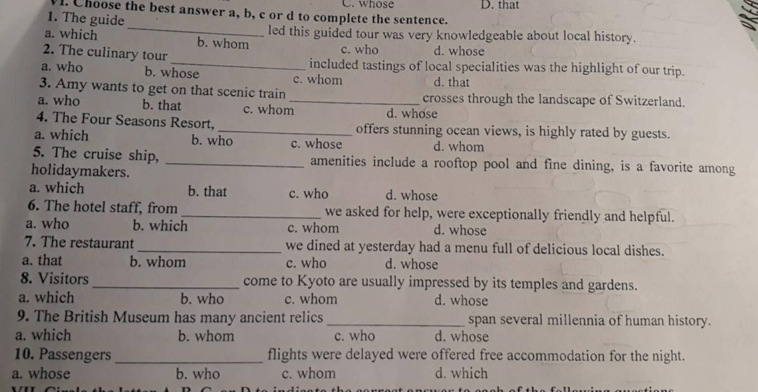 whose D. that
l. Choose the best answer a, b, c or d to complete the sentence.
1. The guide
_led this guided tour was very knowledgeable about local history.
a. which b. whom c. who
2. The culinary tour
d. whose
_included tastings of local specialities was the highlight of our trip.
a. who b. whose
c. whom d. that
3. Amy wants to get on that scenic train crosses through the landscape of Switzerland.
a. who b. that c. whom_ d. whose
4. The Four Seasons Resort, _offers stunning ocean views, is highly rated by guests.
a. which b. who c. whose d. whom
5. The cruise ship, _amenities include a rooftop pool and fine dining, is a favorite among
holidaymakers.
a. which b. that c. who d. whose
6. The hotel staff, from _we asked for help, were exceptionally friendly and helpful.
a. who b. which c. whom d. whose
7. The restaurant _we dined at yesterday had a menu full of delicious local dishes.
a. that b. whom c. who d. whose
8. Visitors _come to Kyoto are usually impressed by its temples and gardens.
a. which b. who c. whom d. whose
9. The British Museum has many ancient relics _span several millennia of human history.
a. which b. whom c. who d. whose
10. Passengers _flights were delayed were offered free accommodation for the night.
a. whose b. who c. whom d. which