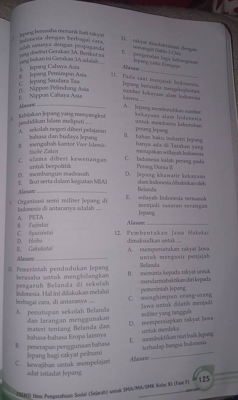 Jepang berusaha menarik hatí rakyat
Indonesia dengan berbagai cara.
D. rakyat diindoktrinasi dengan
salah satunya dengan propaganda semangat Hakko I-Chiu
yang disebut Gerakan 3A. Berikut ini
E. pengenalan lagu kebangsaan
yang bukan isi Gerakan 3A adalah ....
_
Jepang yaitu Kimigayo
A. Jepang Cahaya Asia Alasan:
B. Jepang Pemimpin Asia 11. Pada saat menjajah Indonesia.
C. Jepang Saudara Tua
Jepang berusaha mengeksploitasi
D. Nippon Pelindung Asia
sumber kekayaan alam Indonesia
E. Nippon Cahaya Asia
karena ....
Alasan:_
A. Jepang membutuhkan sumber
8. Kebijakan Jepang yang menyangkut kekayaan alam Indonesia
pendidikan Islam meliputi ....
untuk membantu kebutuhan
A. sekolah negeri diberi pelajaran perang Jepang
bahasa dan budaya Jepang
B. bahan baku industri Jepang
B. mengubah kantor Voor Islamis- hanya ada di Tarakan yang
tische Zaken merupakan willayah Indonesia
C. ulama diberi kewenangan C. Indonesia kalah perang pada
untuk berpolitik Perang Dunia II
D. membangun madrasah D. Jepang khawatir kekayaan
E. Ikut serta dalam kegiatan MIAI alam Indonesia dihabiskan oleh
Alasan:_
Belanda
9. Organisasi semi militer Jepang di E. wilayah Indonesia termasuk
Indonesia di antaranya adalah ....
menjadi sasaran serangan
Jepang
A. PETA
B. Fujinkai Alasan:_
C. Syuisintai 12. Pembentukan Jawa Hokokai
D. Heiho dimaksudkan untuk ....
E. Gakukotai A. mempersatukan rakyat Jawa
Alasan: _untuk mengusir penjajah
10. Pemerintah pendudukan Jepang Belanda
berusaha untuk menghilangkan B. meminta kepada rakyat untuk
pengaruh Belanda di sekolah mendarmabaktikan diri kepada
Indonesia. Hal ini dilakukan melalui pemerintah Jepang
berbagai cara, di antaranya .... C. menghimpun orang-orang
A. penutupan sekolah Belanda Jawa untuk dilatih menjadi
dan larangan menggunakan militer yang tangguh
materi tentang Belanda dan D. mempersiapkan rakyat Jawa
bahasa-bahasa Eropa lainnya untuk merdeka
B. penerapan penggunaan bahasa E. membuktikan niat baik Jepang
Jepang bagi rakyat pribumi terhadap bangsa Indonesia
C. kewajiban untuk mempelajari Alasan:
adat istiadat Jepang
ESENSI Ilmu Pengetahuan Sosial (Sejarah) untuk SMA/MA/SMK Kelas XI (Fase F) 125