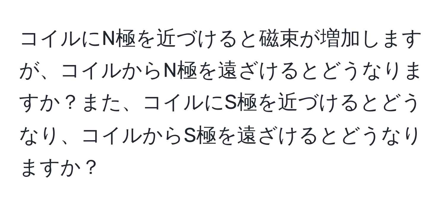 コイルにN極を近づけると磁束が増加しますが、コイルからN極を遠ざけるとどうなりますか？また、コイルにS極を近づけるとどうなり、コイルからS極を遠ざけるとどうなりますか？