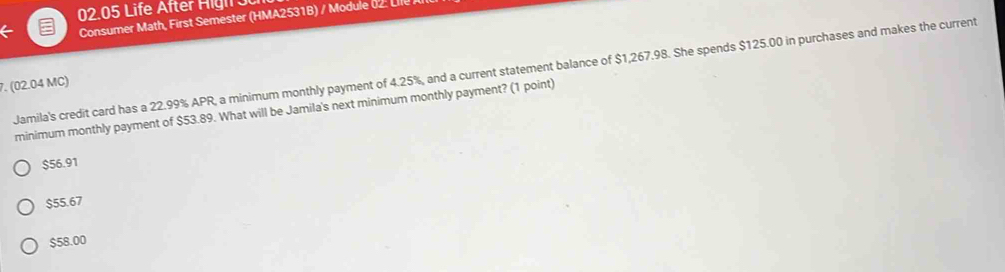 02.05 Life After H igh J C
Consumer Math, First Semester (HMA2531B) / Module : L
Jamila's credit card has a 22.99% APR, a minimum monthly payment of 4.25%, and a current statement balance of $1,267.98. She spends $125.00 in purchases and makes the current
7. (02.04 MC)
minimum monthly payment of $53.89. What will be Jamila's next minimum monthly payment? (1 point)
$56.91
$55.67
$58.00