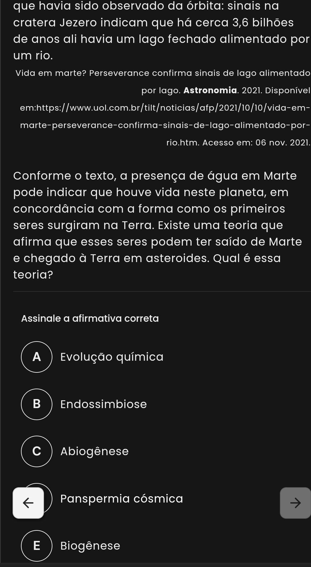 que havia sido observado da órbita: sinais na
cratera Jezero indicam que há cerca 3,6 bilhões
de anos ali havia um lago fechado alimentado por
um rio.
Vida em marte? Perseverance confirma sinais de lago alimentado
por lago. Astronomia. 2021. Disponível
em:https://www.uol.com.br/tilt/noticias/afp/2021/10/10/vida-em-
marte-perseverance-confirma-sinais-de-lago-alimentado-por-
rio.htm. Acesso em: 06 nov. 2021.
Conforme o texto, a presença de água em Marte
pode indicar que houve vida neste planeta, em
concordância com a forma como os primeiros
seres surgiram na Terra. Existe uma teoria que
afirma que esses seres podem ter saído de Marte
e chegado à Terra em asteroides. Qual é essa
teoria?
Assinale a afirmativa correta
A ) Evolução química
B Endossimbiose
C ) Abiogênese
Panspermia cósmica
E ) Biogênese