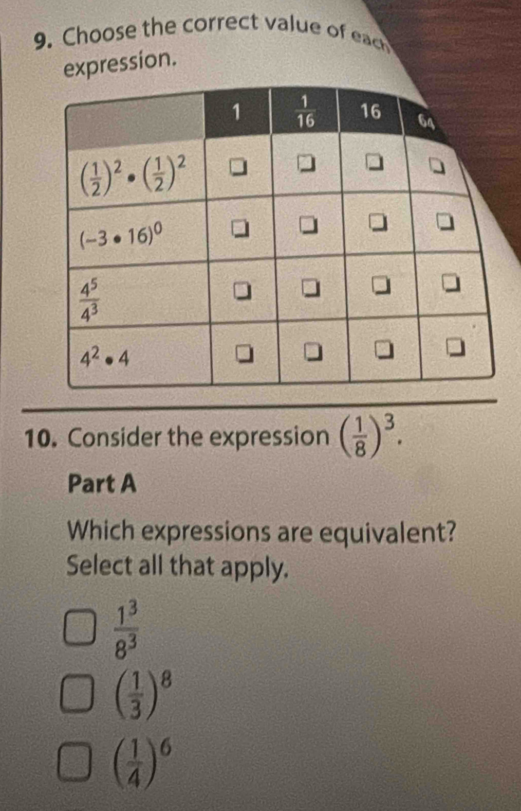 Choose the correct value of each
expression.
10. Consider the expression ( 1/8 )^3.
Part A
Which expressions are equivalent?
Select all that apply.
 1^3/8^3 
( 1/3 )^8
( 1/4 )^6