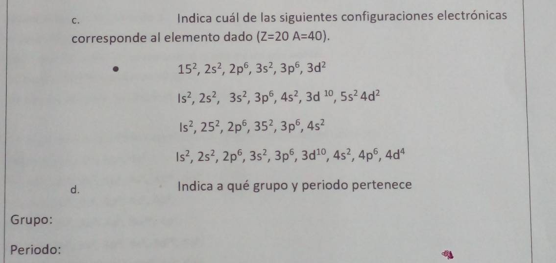 Indica cuál de las siguientes configuraciones electrónicas 
corresponde al elemento dado (Z=20A=40).
15^2, 2s^2, 2p^6, 3s^2, 3p^6, 3d^2
Is^2, 2s^2, 3s^2, 3p^6, 4s^2, 3d^(10), 5s^24d^2
ls^2, 25^2, 2p^6, 35^2, 3p^6, 4s^2
Is^2, 2s^2, 2p^6, 3s^2, 3p^6, 3d^(10), 4s^2, 4p^6, 4d^4
d. Indica a qué grupo y periodo pertenece 
Grupo: 
Periodo: