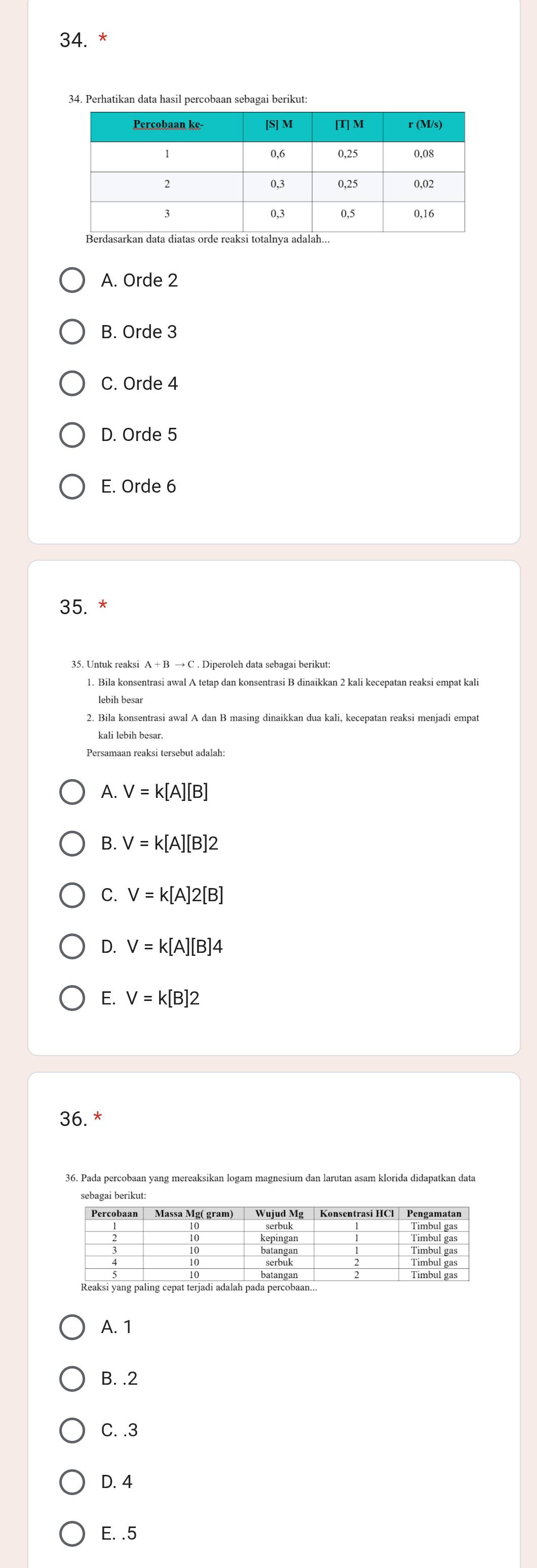 Perhatikan data hasil percobaan sebagai berikut:
A. Orde 2
B. Orde 3
C. Orde 4
D. Orde 5
E. Orde 6
35. *
1. Bila konsentrasi awal A tetap dan konsentrasi B dinaikkan 2 kali kecepatan reaksi empat kali
lebih besar
2. Bila konsentrasi awal A dan B masing dinaikkan dua kali, kecepatan reaksi menjadi empat
kali lebih besar.
Persamaan reaksi tersebut adalah:
A. V=k[A][B]
B. V=k[A][B]2
C. V=k[A]2[B]
D. V=k[A][B]4
E. V=k[B]2
36. *
36. Pada percobaan yang mereaksikan logam magnesium dan larutan asam klorida didapatkan data
A. 1
B. . 2
C. . 3
D. 4
E. . 5