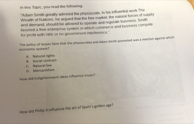 In this Topic, you read the following:
"Adam Smith greatly admired the physiocrats. In his influential work The
Wealth of Nations, he argued that the free market, the natural forces of supply
and demand, should be allowed to operate and regulate business. Smith
favored a free enterprise system in which commerce and business compete
for profit with little or no government interference."
The policy of laissez faire that the physiocrates and Adam Smith promoted was a reaction against which
economic system?
A. Natural rights
B. Social contract
C. Natural law
D. Mercantilism
How did Enlightenment ideas influence music?
How did Philip II influence the art of Spain's golden age?