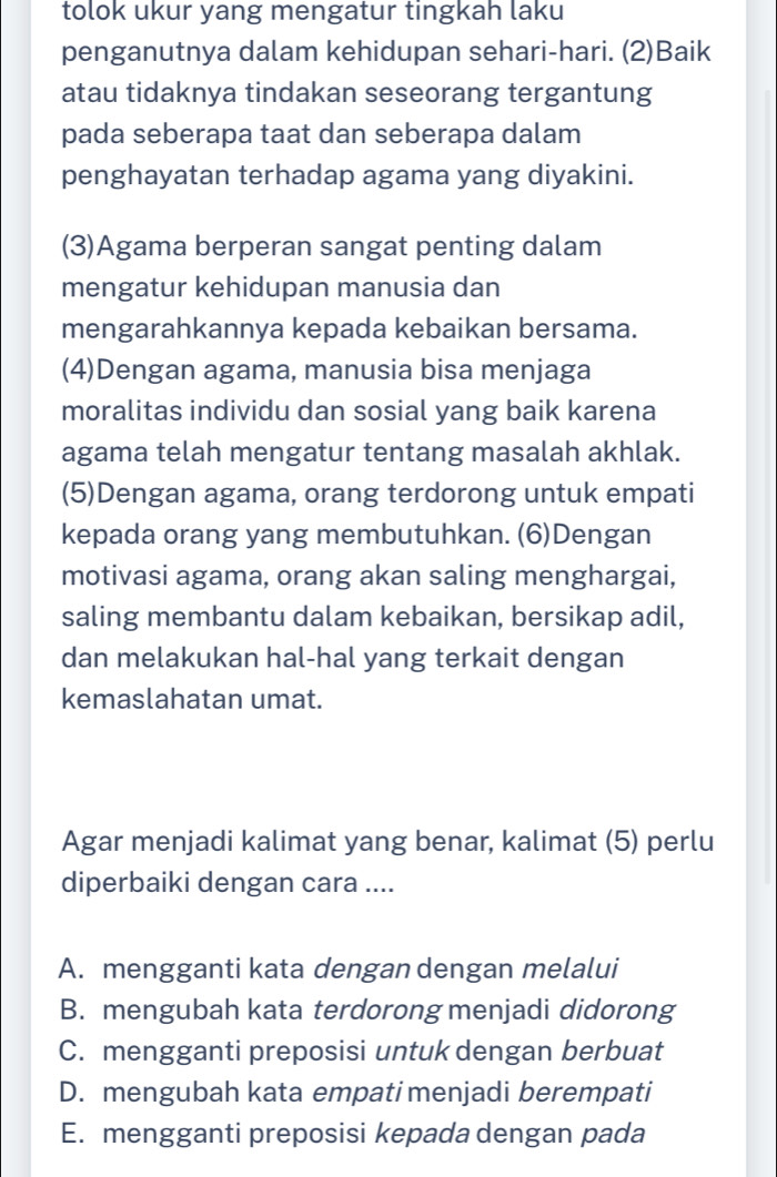 tolok ukur yang mengatur tingkah laku
penganutnya dalam kehidupan sehari-hari. (2)Baik
atau tidaknya tindakan seseorang tergantung
pada seberapa taat dan seberapa dalam
penghayatan terhadap agama yang diyakini.
(3)Agama berperan sangat penting dalam
mengatur kehidupan manusia dan
mengarahkannya kepada kebaikan bersama.
(4)Dengan agama, manusia bisa menjaga
moralitas individu dan sosial yang baik karena
agama telah mengatur tentang masalah akhlak.
(5)Dengan agama, orang terdorong untuk empati
kepada orang yang membutuhkan. (6)Dengan
motivasi agama, orang akan saling menghargai,
saling membantu dalam kebaikan, bersikap adil,
dan melakukan hal-hal yang terkait dengan
kemaslahatan umat.
Agar menjadi kalimat yang benar, kalimat (5) perlu
diperbaiki dengan cara ....
A. mengganti kata dengan dengan melalui
B. mengubah kata terdorong menjadi didorong
C. mengganti preposisi untuk dengan berbuat
D. mengubah kata empati menjadi berempati
E. mengganti preposisi kepada dengan pada