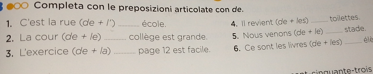 ● Completa con le preposizioni articolate con de. 
1. C'est la rue (de + /') _école. 4. Il revient (de + les) _toilettes. 
2. La cour (de + le) collège est grande. 5. Nous venons (de + le) _stade. 
3. L'exercice (de + la)_ _page 12 est facile. 6. Ce sont les livres (de + les) _é lè