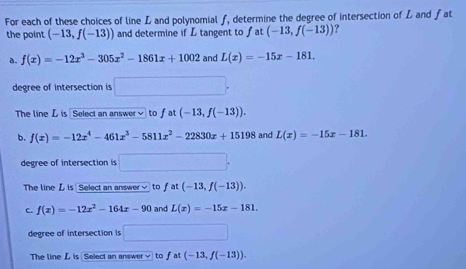 For each of these choices of line L and polynomial f, determine the degree of intersection of L and fat
the point (-13,f(-13)) and determine if L tangent to fat (-13,f(-13)) ?
a. f(x)=-12x^3-305x^2-1861x+1002 and L(x)=-15x-181. 
degree of intersection is □. 
The line L is Select an answer to fat (-13,f(-13)).
b. f(x)=-12x^4-461x^3-5811x^2-22830x+15198 and L(x)=-15x-181. 
degree of intersection is □. 
The line L is Select an answer] to fat (-13,f(-13)).
C. f(x)=-12x^2-164x-90 and L(x)=-15x-181. 
degree of intersection is □
The line L is Select an answer to fat (-13,f(-13)).