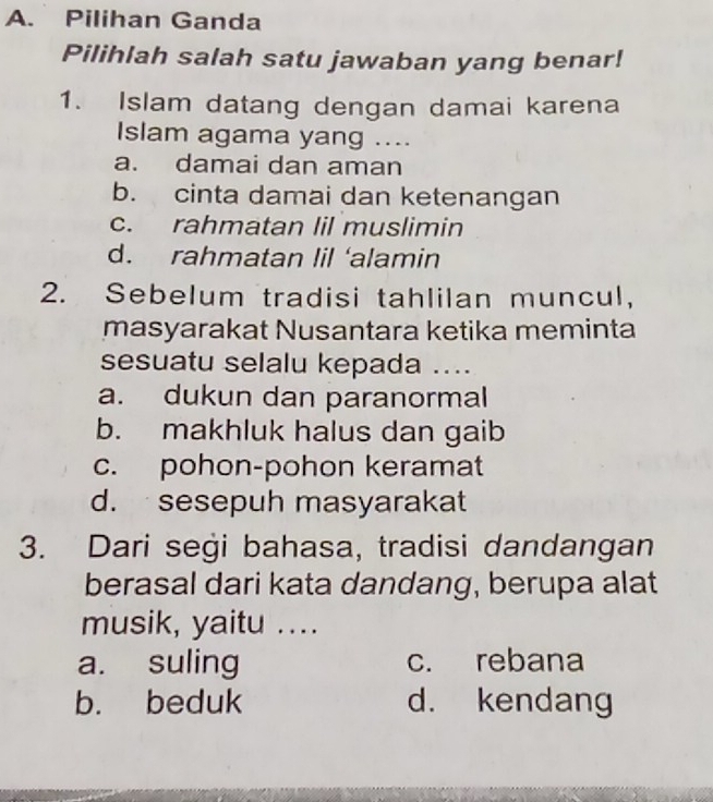 Pilihan Ganda
Pilihlah salah satu jawaban yang benar!
1. Islam datang dengan damai karena
Islam agama yang ....
a. damai dan aman
b. cinta damai dan ketenangan
c. rahmatan lil muslimin
d. rahmatan lil ‘alamin
2. Sebelum tradisi tahlilan muncul,
masyarakat Nusantara ketika meminta
sesuatu selalu kepada ....
a. dukun dan paranormal
b. makhluk halus dan gaib
c. pohon-pohon keramat
d. sesepuh masyarakat
3. Dari segi bahasa, tradisi dandangan
berasal dari kata dandang, berupa alat
musik, yaitu ....
a. suling c. rebana
b. beduk d. kendang