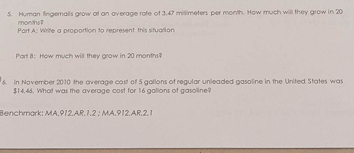 Human fingernails grow at an average rate of 3.47 millimeters per month. How much will they grow in 20
months? 
Part A: Write a proportion to represent this situation 
Part B: How much will they grow in 20 months? 
6. In November 2010 the average cost of 5 gallons of regular unleaded gasoline in the United States was
$14.46. What was the average cost for 16 gallons of gasoline? 
Benchmark: MA.912.AR.1.2 ; MA.912.AR.2.1