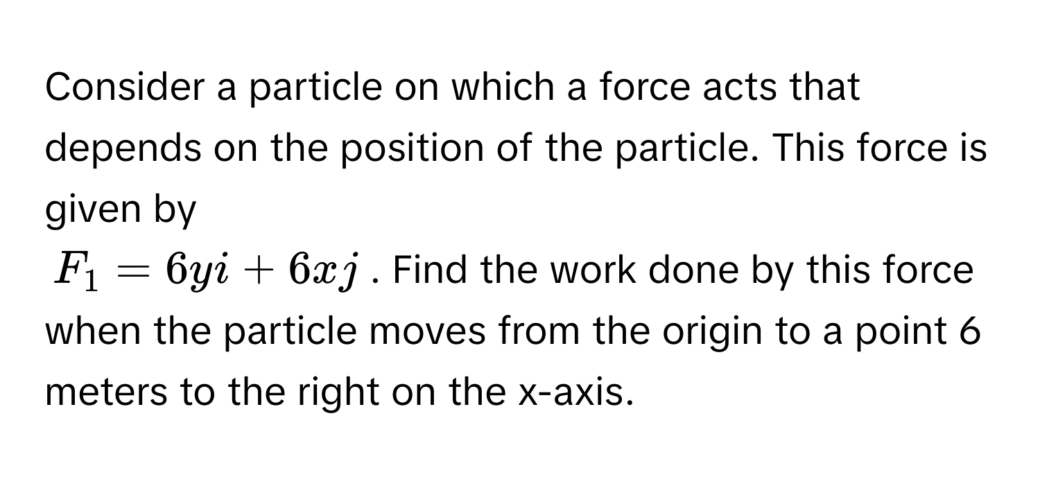 Consider a particle on which a force acts that depends on the position of the particle. This force is given by 

$F_1 = 6yi + 6xj$. Find the work done by this force when the particle moves from the origin to a point 6 meters to the right on the x-axis.