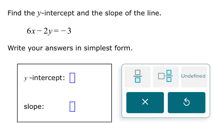 Find the y-intercept and the slope of the line.
6x-2y=-3
Write your answers in simplest form.
y -intercept: □  □ /□   □  □ /□   Undefined 
slope: □ 
× 
S