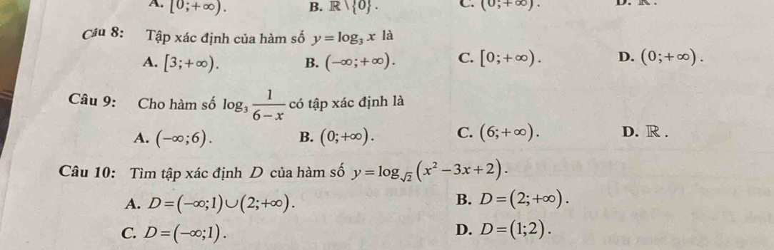 B.
C.
A. [0;+∈fty ). R/R| 0. (0;+∈fty ). 
Cầu 8: Tập xác định của hàm số y=log _3x1
A. [3;+∈fty ). (-∈fty ;+∈fty ). C. [0;+∈fty ). D. (0;+∈fty ). 
B.
Câu 9: Cho hàm số log _3 1/6-x  có tập xác định là
A. (-∈fty ;6). B. (0;+∈fty ).
C. (6;+∈fty ). D. R .
Câu 10: Tìm tập xác định D của hàm số y=log _sqrt(2)(x^2-3x+2).
B.
A. D=(-∈fty ;1)∪ (2;+∈fty ). D=(2;+∈fty ).
D.
C. D=(-∈fty ;1). D=(1;2).