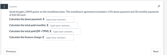 2 2 points 
Sarah bought a $945 guitar on the installment plan. The installment agreement included a 15% down payment and 30 monthly payments 
of $32.00 each. 
Calculate the down payment: $ type your answer... 
Calculate the total paid monthly: $ type your answer... 
Calculate the total paid (DP+TPM):$ type your answer... 
Calculate the finance charge: $ type your answer... 
Previous Next