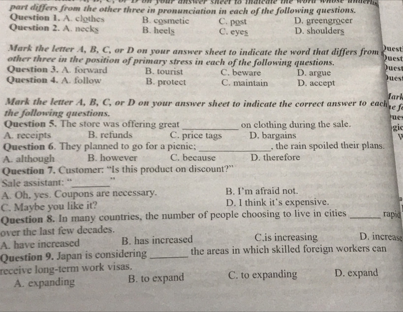 on your answer sheer to mneme the word whost anderin 
part differs from the other three in pronunciation in each of the following questions.
Question 1. A. clothes B. cosmetic C. post D. greengrocer
Question 2. A. necks B. heelg C. eyes D. shoulders
Mark the letter A, B, C, or D on your answer sheet to indicate the word that differs from Quest Duest
other three in the position of primary stress in each of the following questions. Duest
Question 3. A. forward B. tourist C. beware D. argue Dues
Question 4. A. follow B. protect C. maintain D. accept
1ark
Mark the letter A, B, C, or D on your answer sheet to indicate the correct answer to each 
the following questions. 
Question 5. The store was offering great _on clothing during the sale. gic
A. receipts B. refunds C. price tags D. bargains V
Question 6. They planned to go for a picnic; _, the rain spoiled their plans.
A. although B. however C. because D. therefore
Question 7. Customer: “Is this product on discount?”
Sale assistant: “_
A. Oh, yes. Coupons are necessary. B. I’m afraid not.
C. Maybe you like it? D. I think it’s expensive.
Question 8. In many countries, the number of people choosing to live in cities _rapid
over the last few decades.
A. have increased B. has increased C.is increasing D. increase
Question 9. Japan is considering _the areas in which skilled foreign workers can
receive long-term work visas.
A. expanding B. to expand C. to expanding D. expand