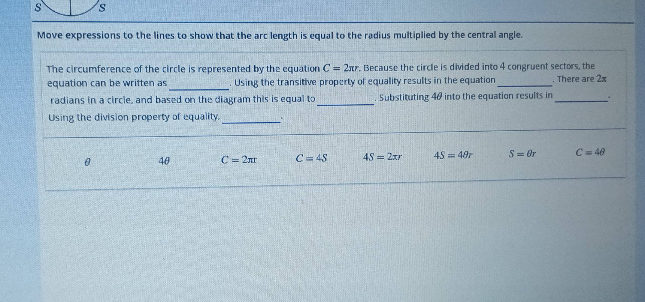 Move expressions to the lines to show that the arc length is equal to the radius multiplied by the central angle.
The circumference of the circle is represented by the equation C=2π r. Because the circle is divided into 4 congruent sectors, the
_
equation can be written as . Using the transitive property of equality results in the equation_ . There are 2π
radians in a circle, and based on the diagram this is equal to_ . Substituting 40 into the equation results in _*
Using the division property of equality,_ ·
C=4θ
θ
40
C=2π r
C=4S
4S=2π r 4S=4θ r
S=θ r