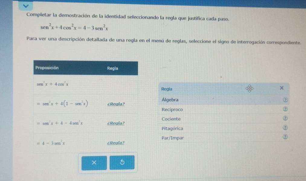 Completar la demostración de la identidad seleccionando la regla que justifica cada paso.
sen^2x+4cos^2x=4-3sen^2x
Para ver una descripción detallada de una regla en el menú de reglas, seleccione el signo de interrogación correspondiente.
Regla
Álgebra
Reciproco
Cociente
?
Pitagórica
Par/Impar
×