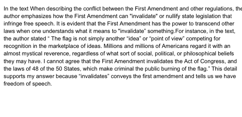 In the text When describing the conflict between the First Amendment and other regulations, the 
author emphasizes how the First Amendment can "invalidate" or nullify state legislation that 
infringe free speech. It is evident that the First Amendment has the power to transcend other 
laws when one understands what it means to "invalidate" something.For instance, in the text, 
the author stated “ The flag is not simply another “idea” or “point of view” competing for 
recognition in the marketplace of ideas. Millions and millions of Americans regard it with an 
almost mystical reverence, regardless of what sort of social, political, or philosophical beliefs 
they may have. I cannot agree that the First Amendment invalidates the Act of Congress, and 
the laws of 48 of the 50 States, which make criminal the public burning of the flag.” This detail 
supports my answer because “invalidates” conveys the first amendment and tells us we have 
freedom of speech.